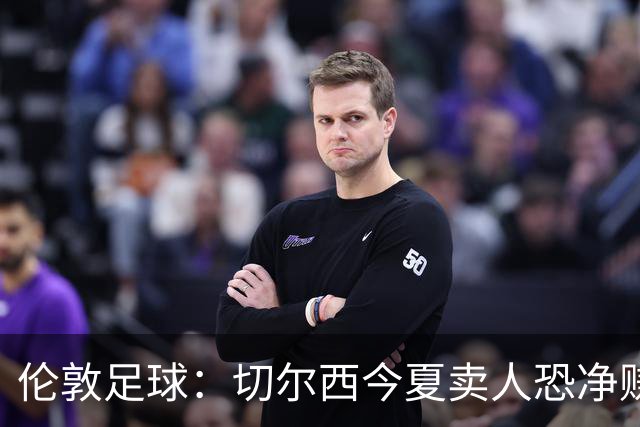 伦敦足球：切尔西今夏卖人恐净赚超2.5亿镑，甚至能实现盈利